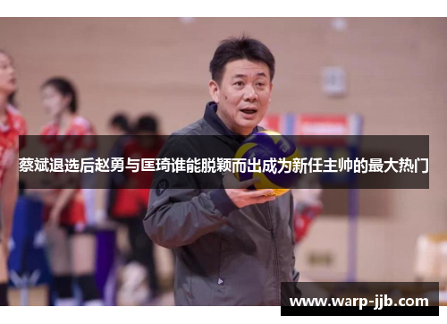 蔡斌退选后赵勇与匡琦谁能脱颖而出成为新任主帅的最大热门