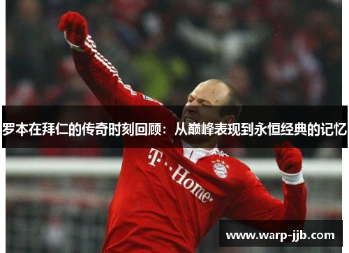 罗本在拜仁的传奇时刻回顾：从巅峰表现到永恒经典的记忆