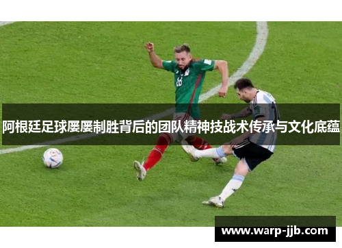 阿根廷足球屡屡制胜背后的团队精神技战术传承与文化底蕴
