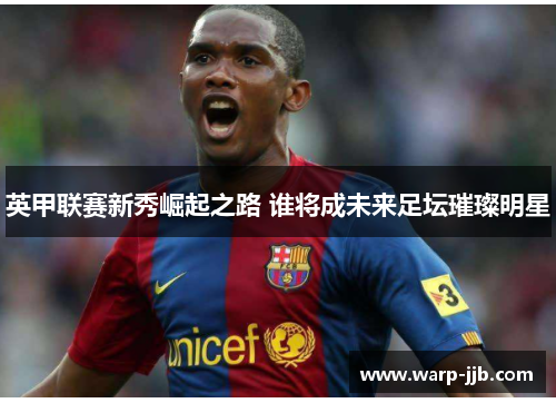 英甲联赛新秀崛起之路 谁将成未来足坛璀璨明星