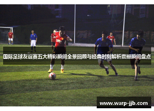 国际足球友谊赛五大精彩瞬间全景回顾与经典时刻解析震撼瞬间盘点