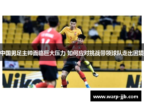 中国男足主帅面临巨大压力 如何应对挑战带领球队走出困境